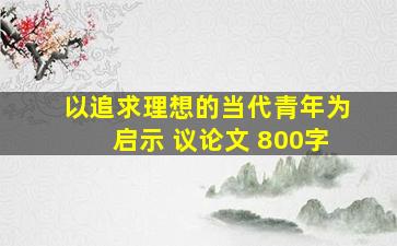 以追求理想的当代青年为启示 议论文 800字